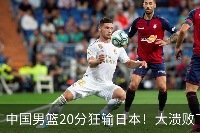 中国男篮20分狂输日本！大溃败下露出四块伤疤！再度崛起必须彻改